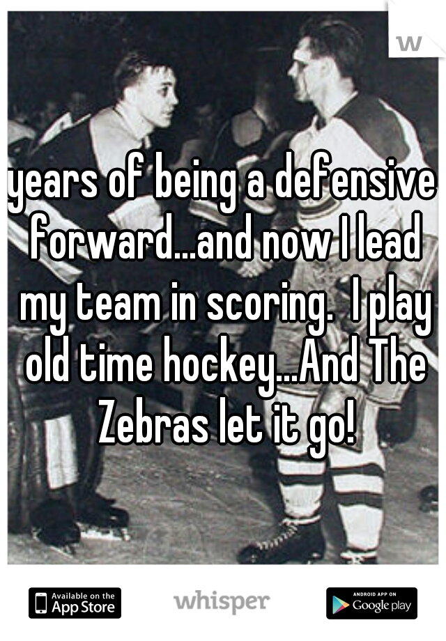 years of being a defensive forward...and now I lead my team in scoring.  I play old time hockey...And The Zebras let it go!