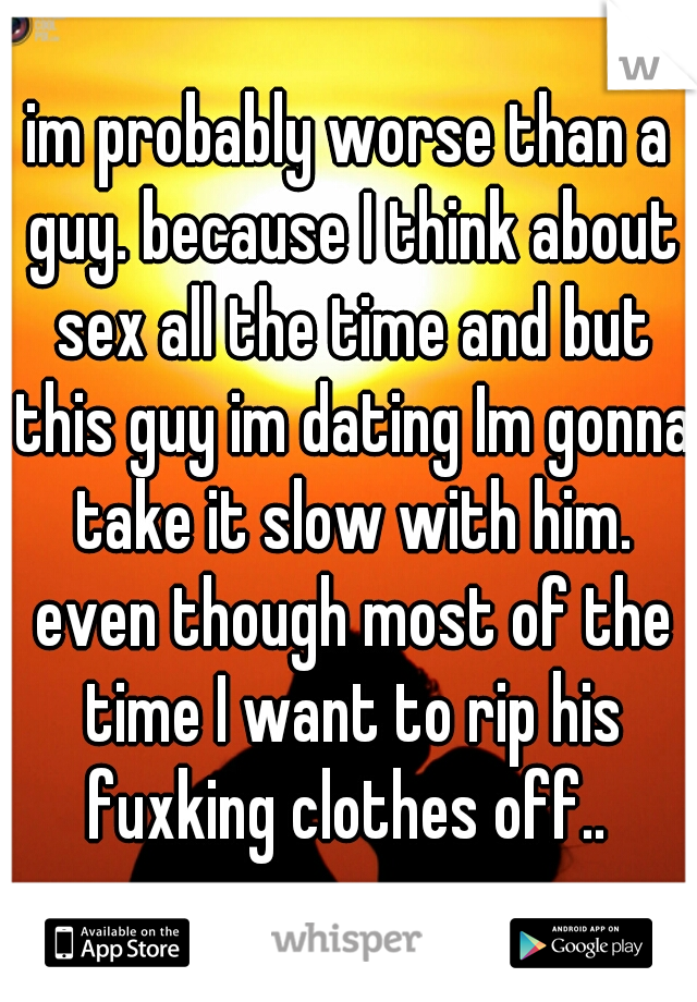 im probably worse than a guy. because I think about sex all the time and but this guy im dating Im gonna take it slow with him. even though most of the time I want to rip his fuxking clothes off.. 