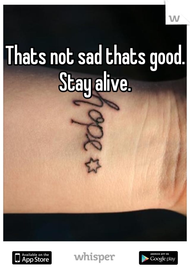 Thats not sad thats good. Stay alive.