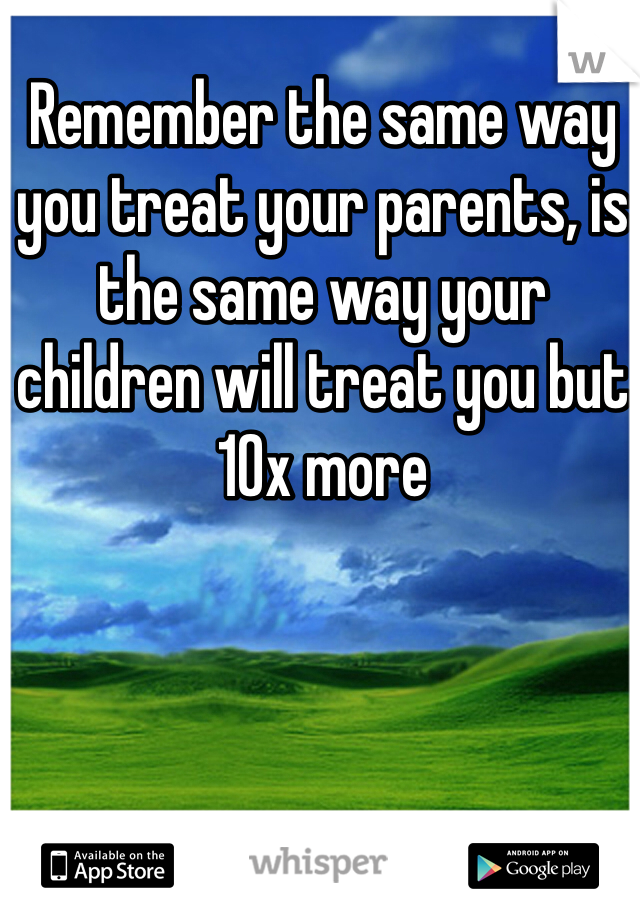 Remember the same way you treat your parents, is the same way your children will treat you but 10x more 