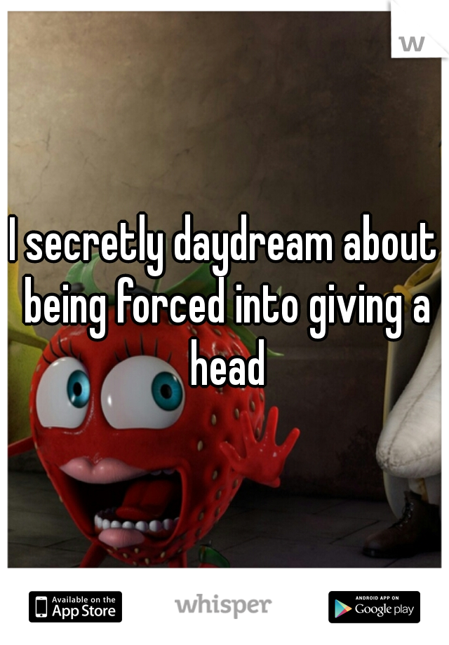 I secretly daydream about being forced into giving a head