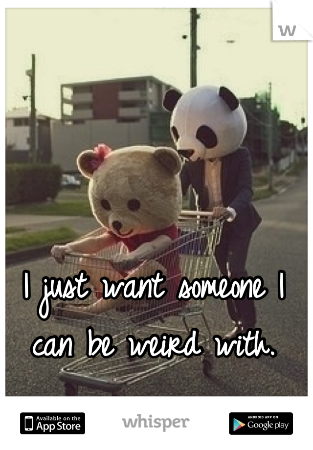 I just want someone I can be weird with.