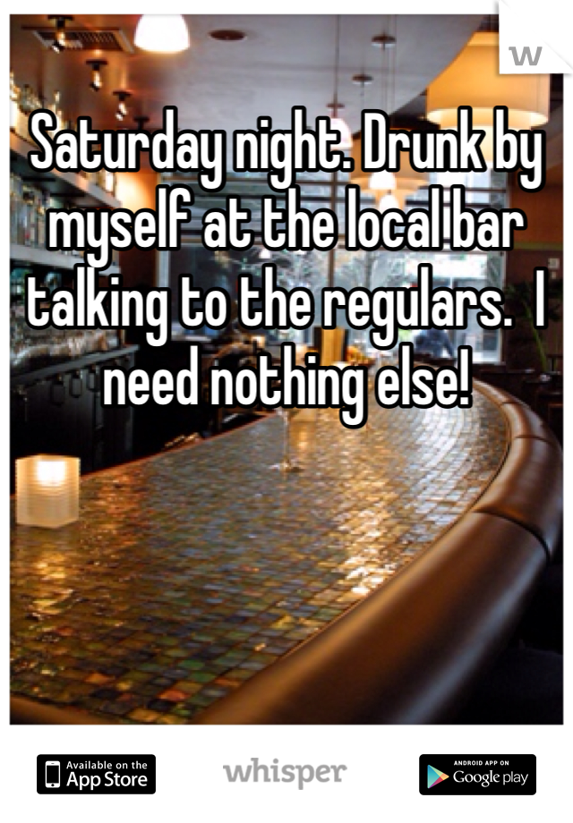 Saturday night. Drunk by myself at the local bar talking to the regulars.  I need nothing else!