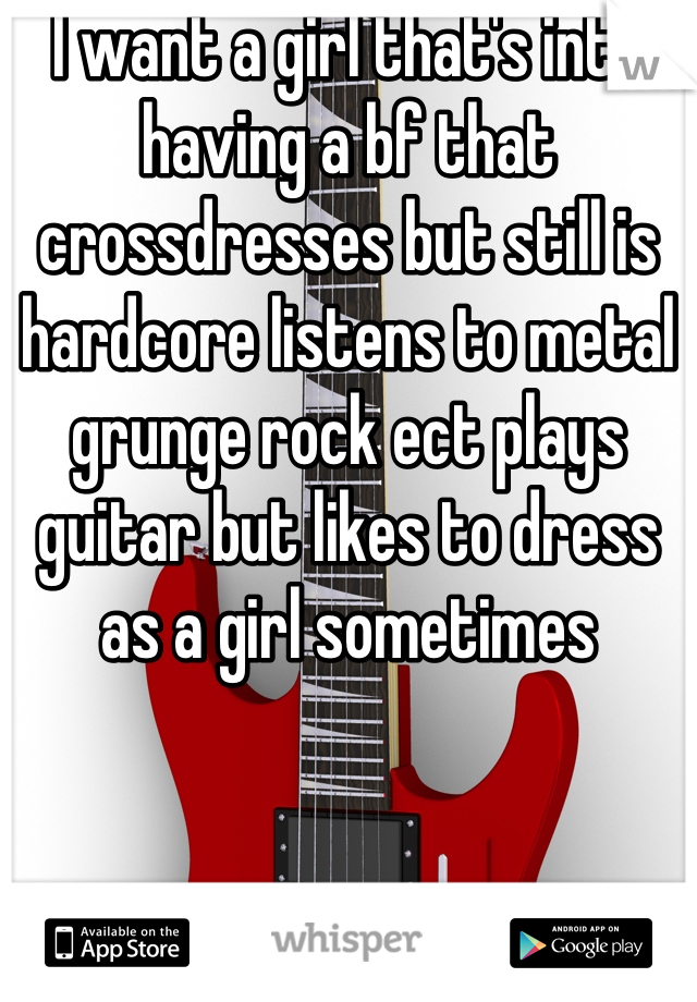 I want a girl that's into having a bf that crossdresses but still is hardcore listens to metal grunge rock ect plays guitar but likes to dress as a girl sometimes