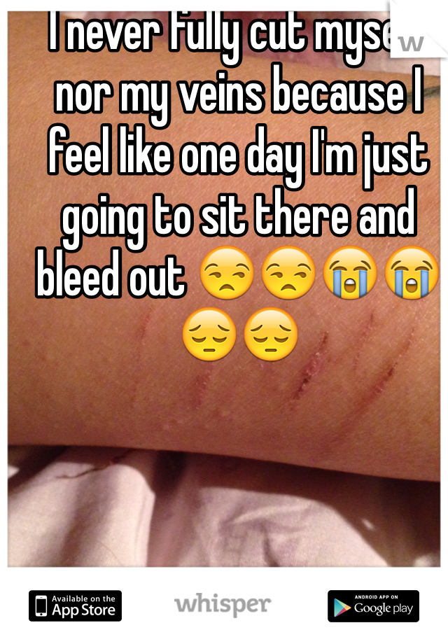 I never fully cut myself nor my veins because I feel like one day I'm just going to sit there and bleed out 😒😒😭😭😔😔