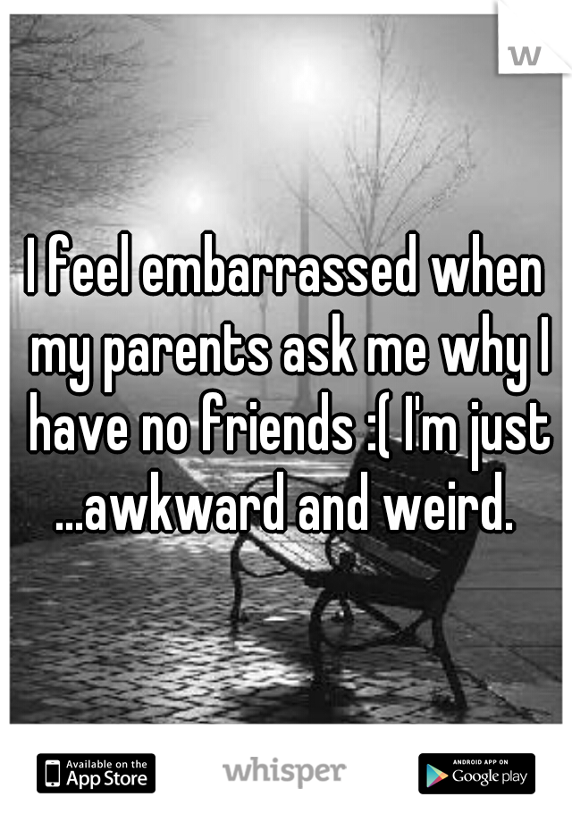 I feel embarrassed when my parents ask me why I have no friends :( I'm just ...awkward and weird. 