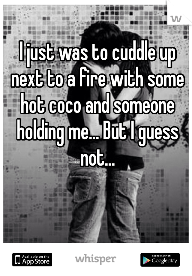 I just was to cuddle up next to a fire with some hot coco and someone holding me... But I guess not...
