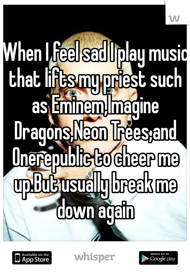 When I feel sad I play music that lifts my priest such as Eminem,Imagine Dragons,Neon Trees,and Onerepublic to cheer me up.But usually break me down again