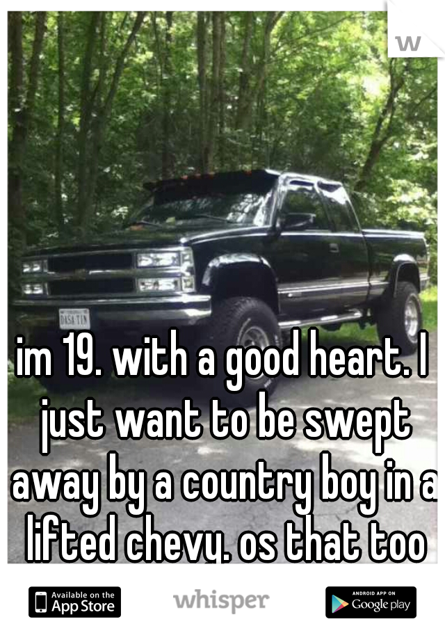 im 19. with a good heart. I just want to be swept away by a country boy in a lifted chevy. os that too much to ask????