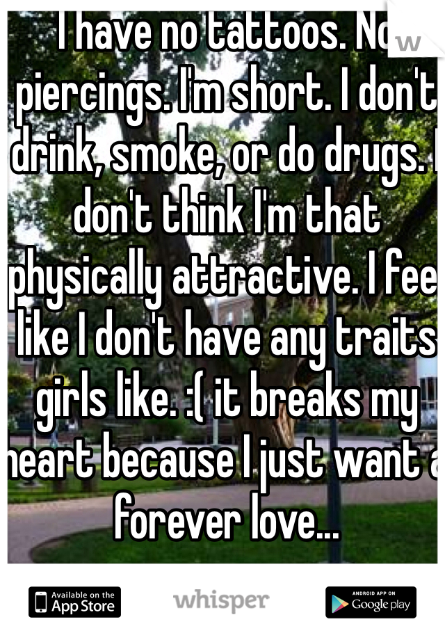 I have no tattoos. No piercings. I'm short. I don't drink, smoke, or do drugs. I don't think I'm that physically attractive. I feel like I don't have any traits girls like. :( it breaks my heart because I just want a forever love...