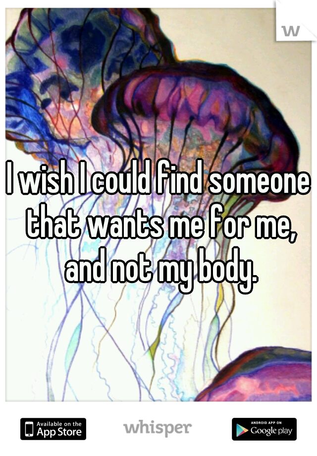 I wish I could find someone that wants me for me, and not my body.