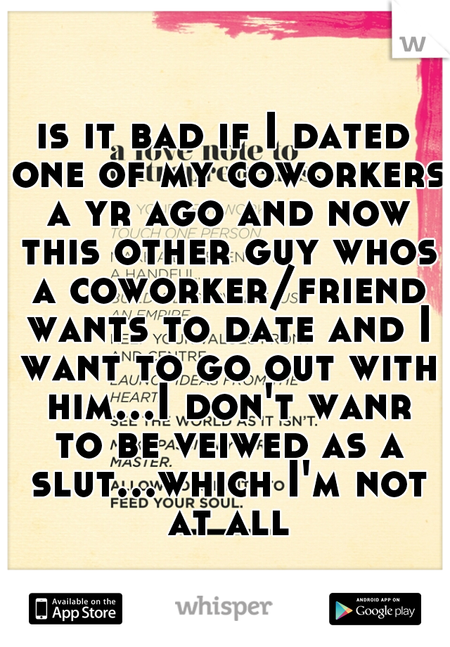 is it bad if I dated one of my coworkers a yr ago and now this other guy whos a coworker/friend wants to date and I want to go out with him...I don't wanr to be veiwed as a slut...which I'm not at all