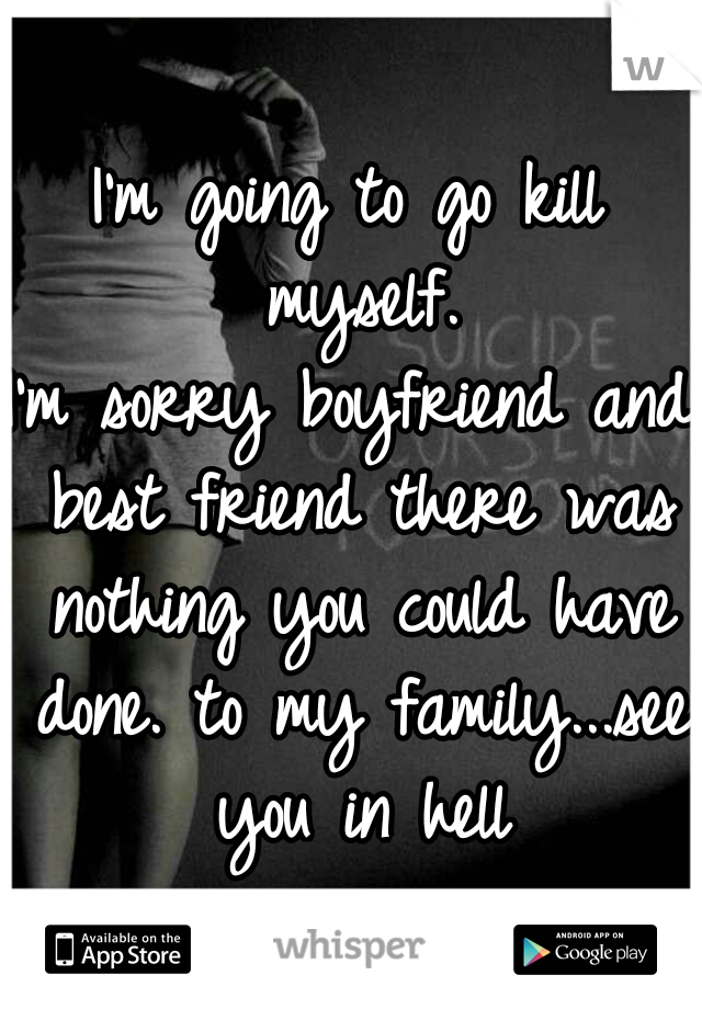 I'm going to go kill myself.
I'm sorry boyfriend and best friend there was nothing you could have done. to my family...see you in hell