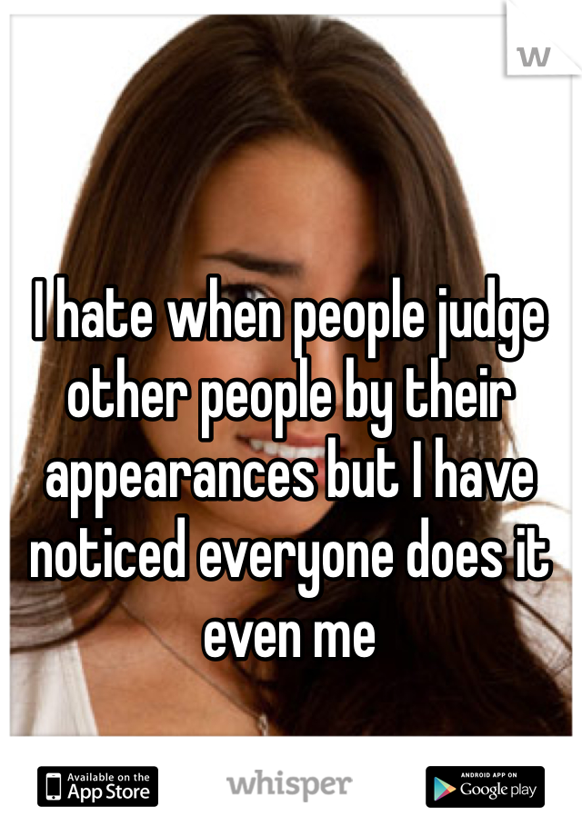 I hate when people judge other people by their appearances but I have noticed everyone does it even me