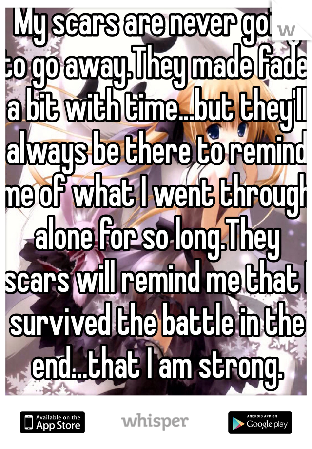 My scars are never going to go away.They made fade a bit with time...but they'll always be there to remind me of what I went through alone for so long.They scars will remind me that I survived the battle in the end...that I am strong.