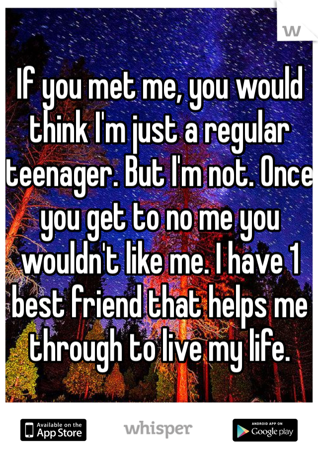 If you met me, you would think I'm just a regular teenager. But I'm not. Once you get to no me you wouldn't like me. I have 1 best friend that helps me through to live my life.