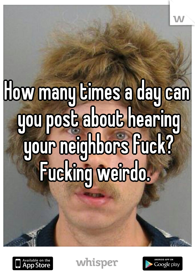 How many times a day can you post about hearing your neighbors fuck?

Fucking weirdo. 
