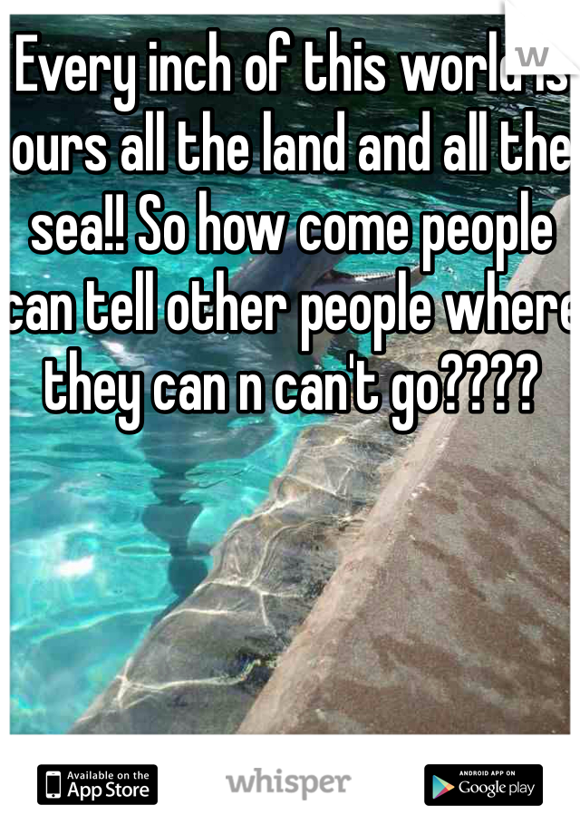 Every inch of this world is ours all the land and all the sea!! So how come people can tell other people where they can n can't go????