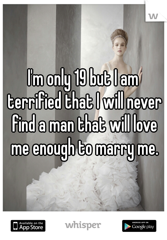 I'm only 19 but I am terrified that I will never find a man that will love me enough to marry me.