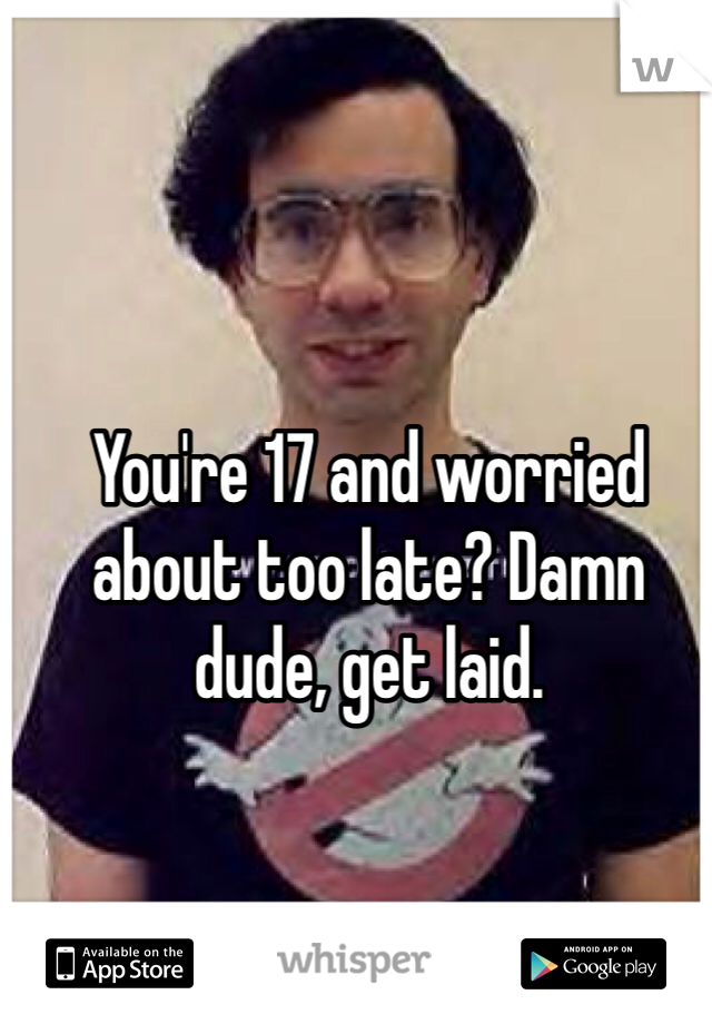 You're 17 and worried about too late? Damn dude, get laid. 