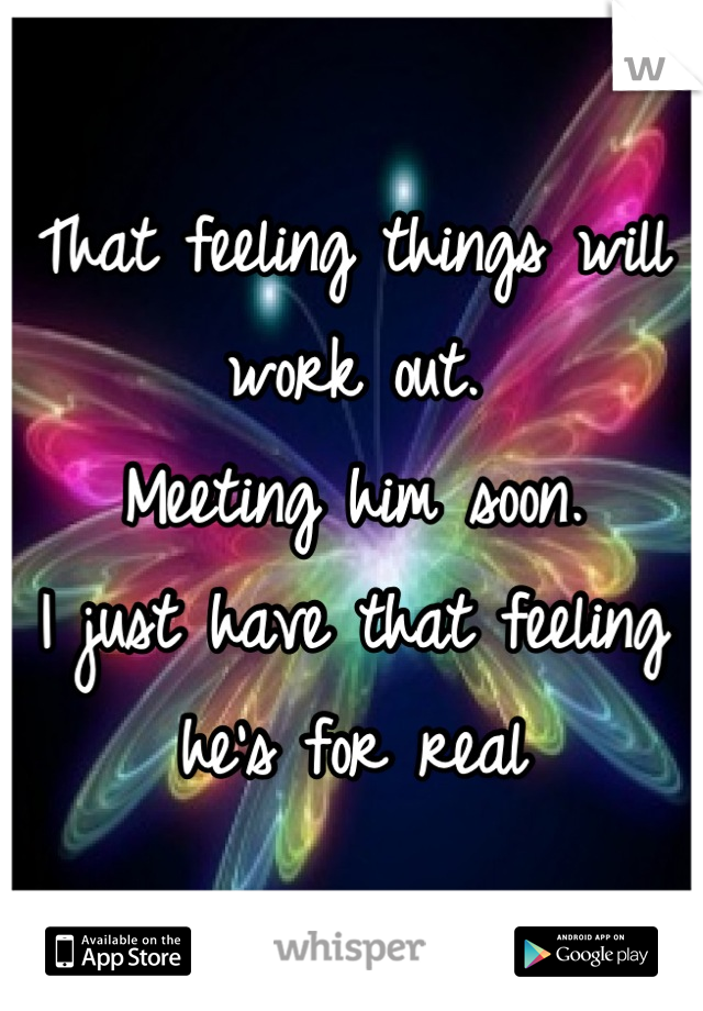 That feeling things will work out. 
Meeting him soon. 
I just have that feeling he's for real