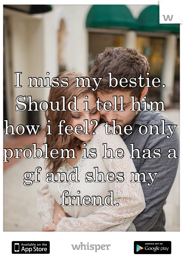 I miss my bestie. Should i tell him how i feel? the only problem is he has a gf and shes my friend.