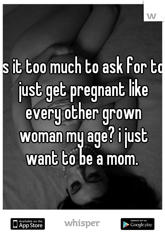 is it too much to ask for to just get pregnant like every other grown woman my age? i just want to be a mom. 