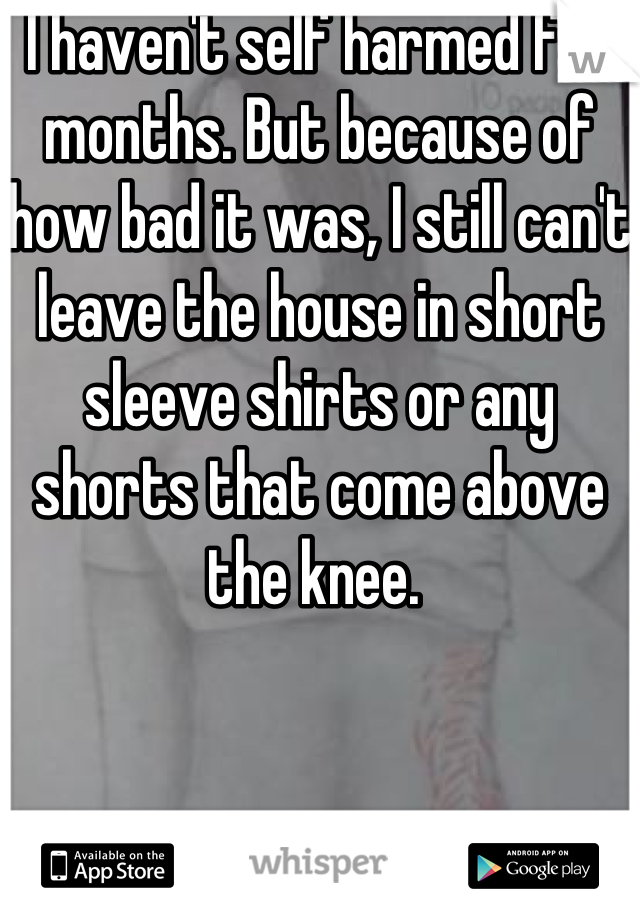 I haven't self harmed for months. But because of how bad it was, I still can't leave the house in short sleeve shirts or any shorts that come above the knee. 
