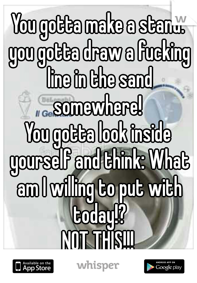 You gotta make a stand. you gotta draw a fucking line in the sand somewhere! 
You gotta look inside yourself and think: What am I willing to put with today!?
NOT THIS!!!