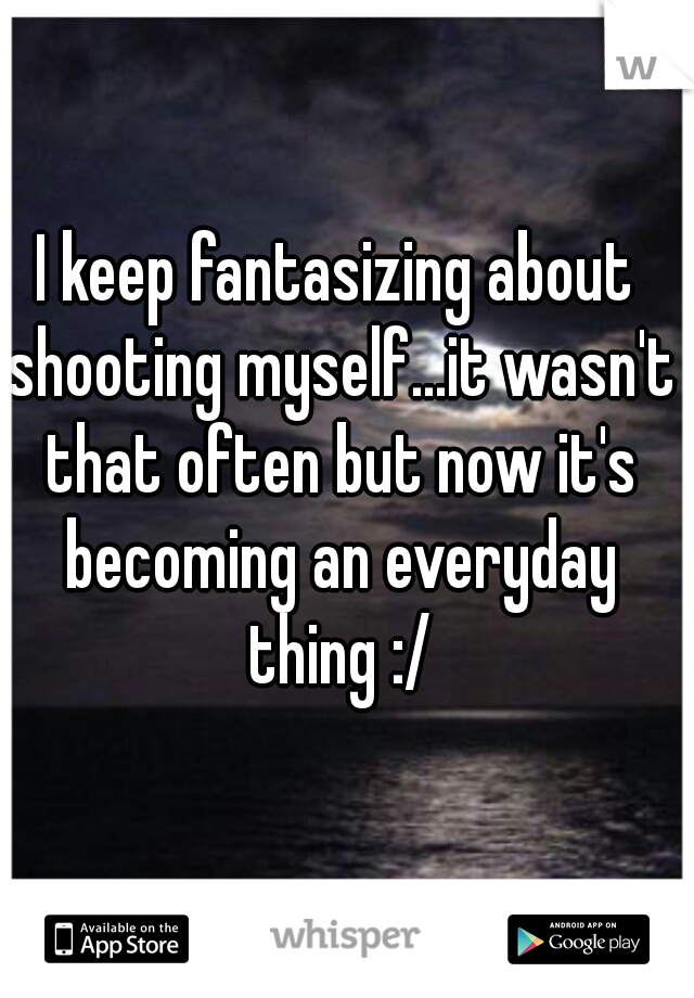 I keep fantasizing about shooting myself...it wasn't that often but now it's becoming an everyday thing :/