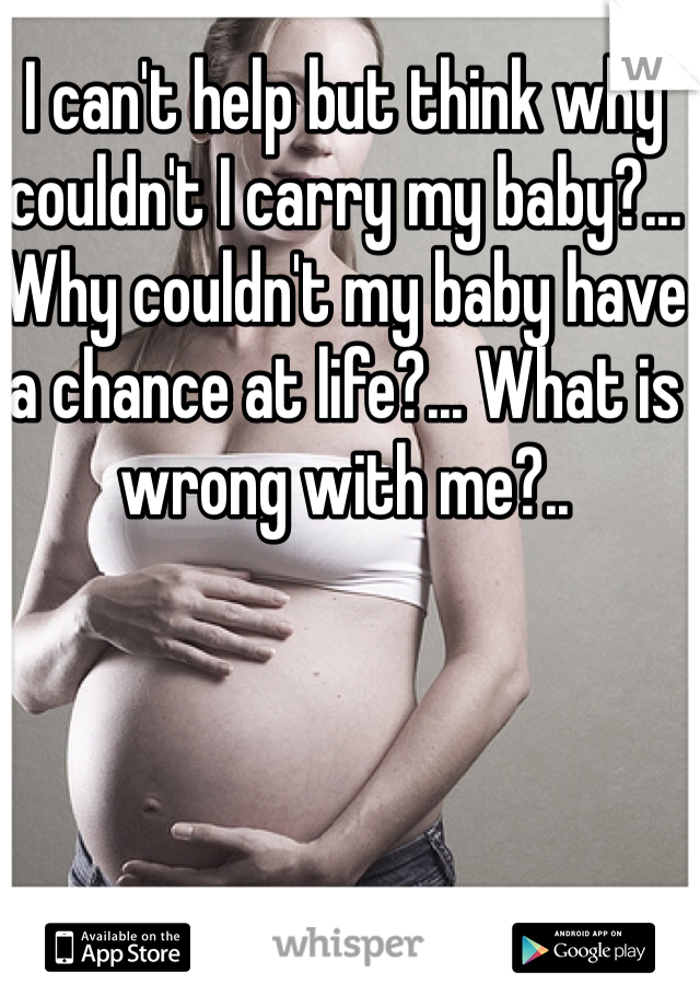 I can't help but think why couldn't I carry my baby?... Why couldn't my baby have a chance at life?... What is wrong with me?..