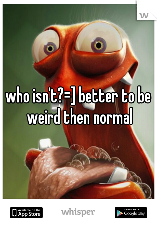 who isn't?=] better to be weird then normal