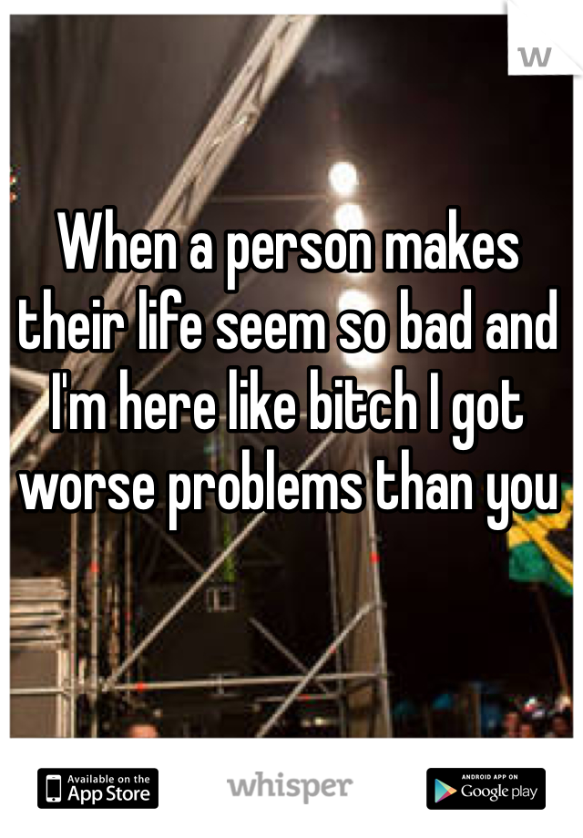 When a person makes their life seem so bad and I'm here like bitch I got worse problems than you 