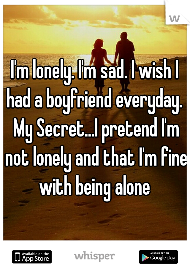 I'm lonely. I'm sad. I wish I had a boyfriend everyday.  My Secret...I pretend I'm not lonely and that I'm fine with being alone 