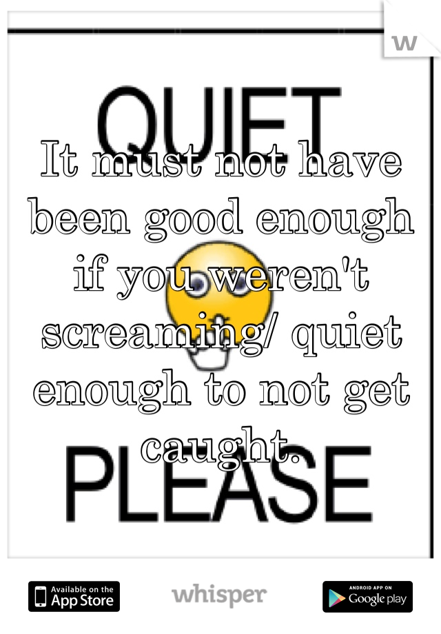 It must not have been good enough if you weren't screaming/ quiet enough to not get caught.