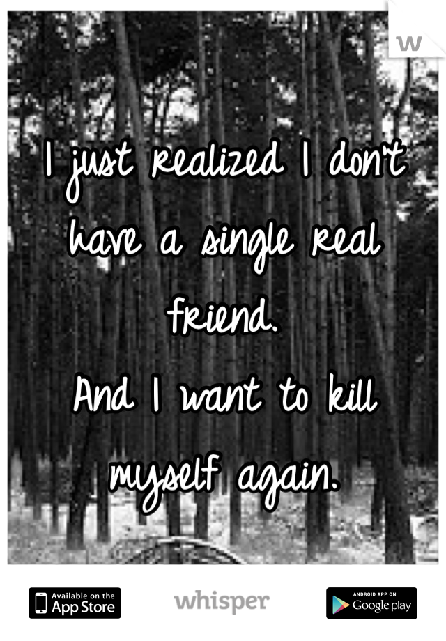 I just realized I don't have a single real friend. 
And I want to kill myself again. 