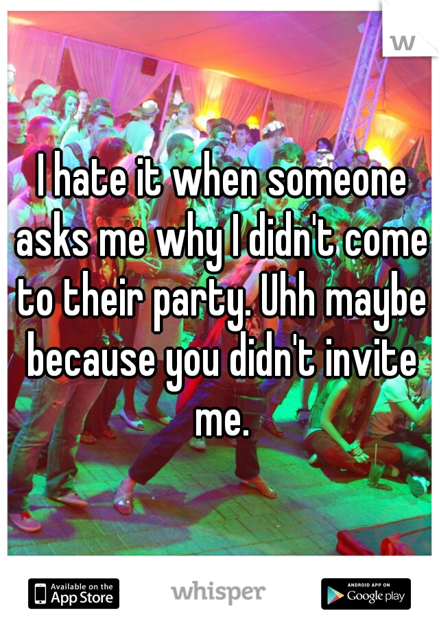  I hate it when someone asks me why I didn't come to their party. Uhh maybe because you didn't invite me.