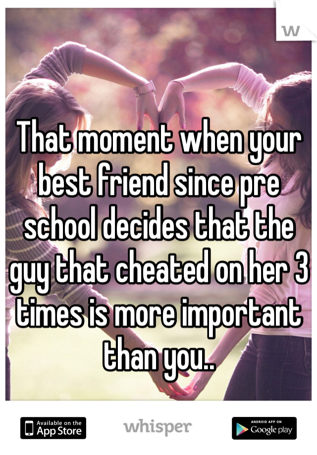 That moment when your best friend since pre school decides that the guy that cheated on her 3 times is more important than you..