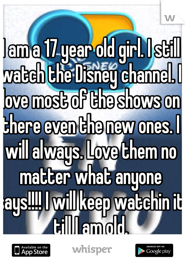 I am a 17 year old girl. I still watch the Disney channel. I love most of the shows on there even the new ones. I will always. Love them no matter what anyone says!!!! I will keep watchin it till I am old.