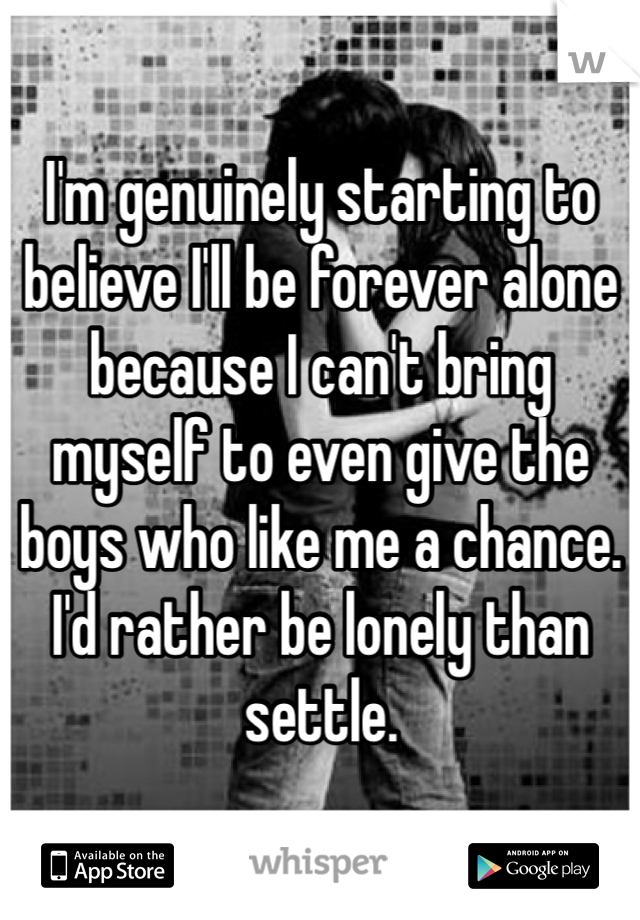 I'm genuinely starting to believe I'll be forever alone because I can't bring myself to even give the boys who like me a chance. I'd rather be lonely than settle.
