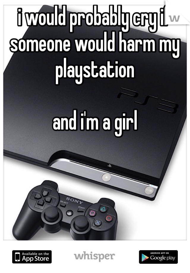 i would probably cry if someone would harm my playstation 

and i'm a girl 