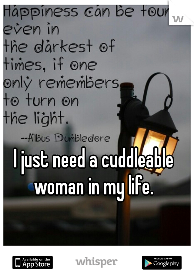 I just need a cuddleable woman in my life. 