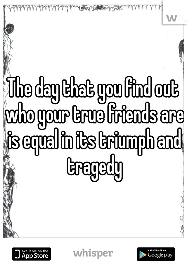 The day that you find out who your true friends are is equal in its triumph and tragedy