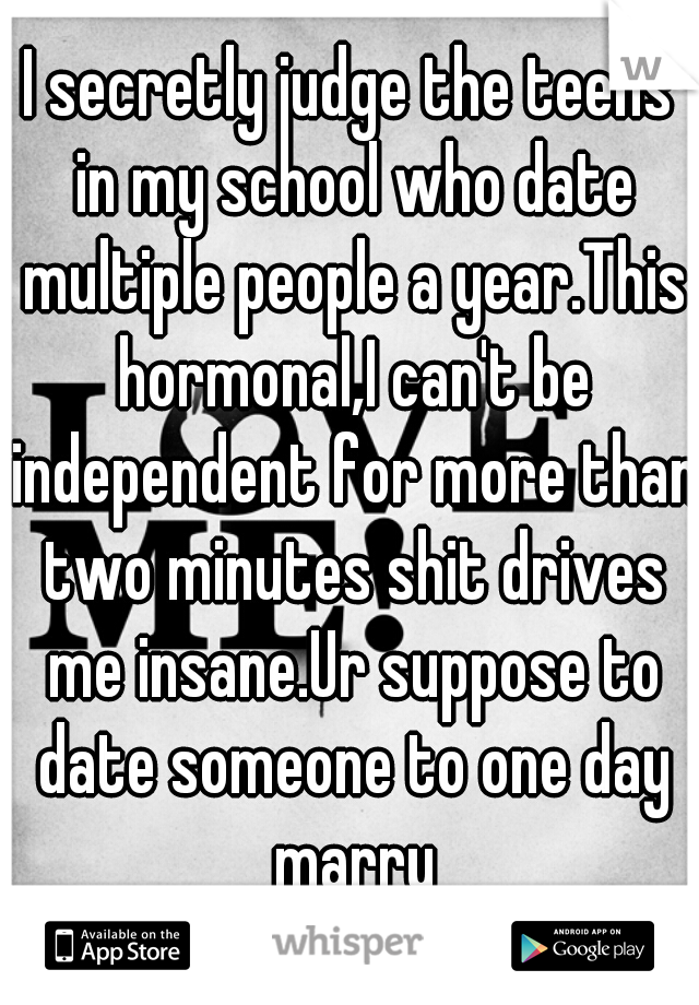 I secretly judge the teens in my school who date multiple people a year.This hormonal,I can't be independent for more than two minutes shit drives me insane.Ur suppose to date someone to one day marry