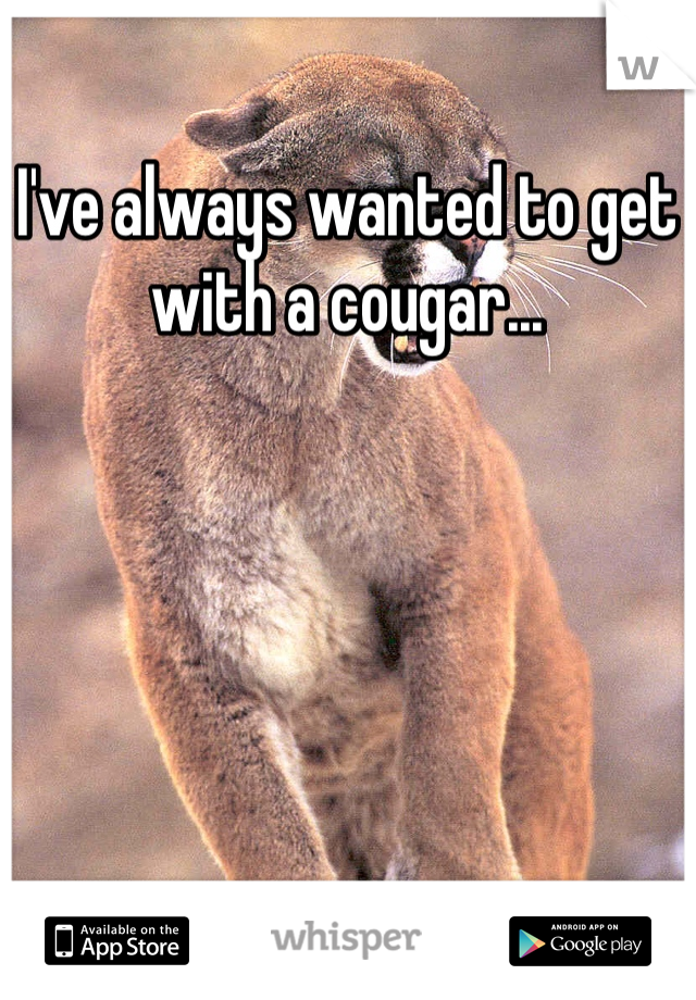 I've always wanted to get with a cougar...
