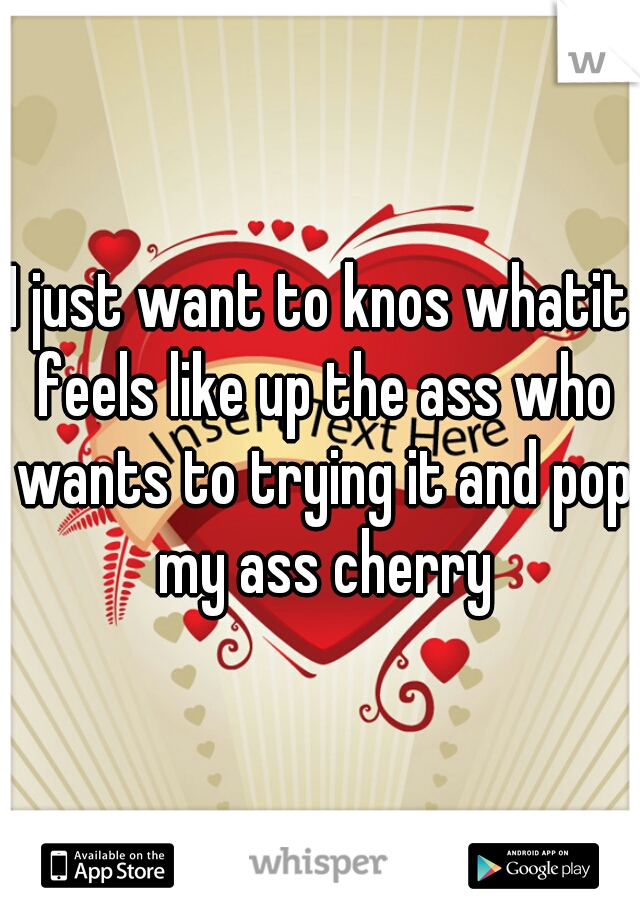 I just want to knos whatit feels like up the ass who wants to trying it and pop my ass cherry