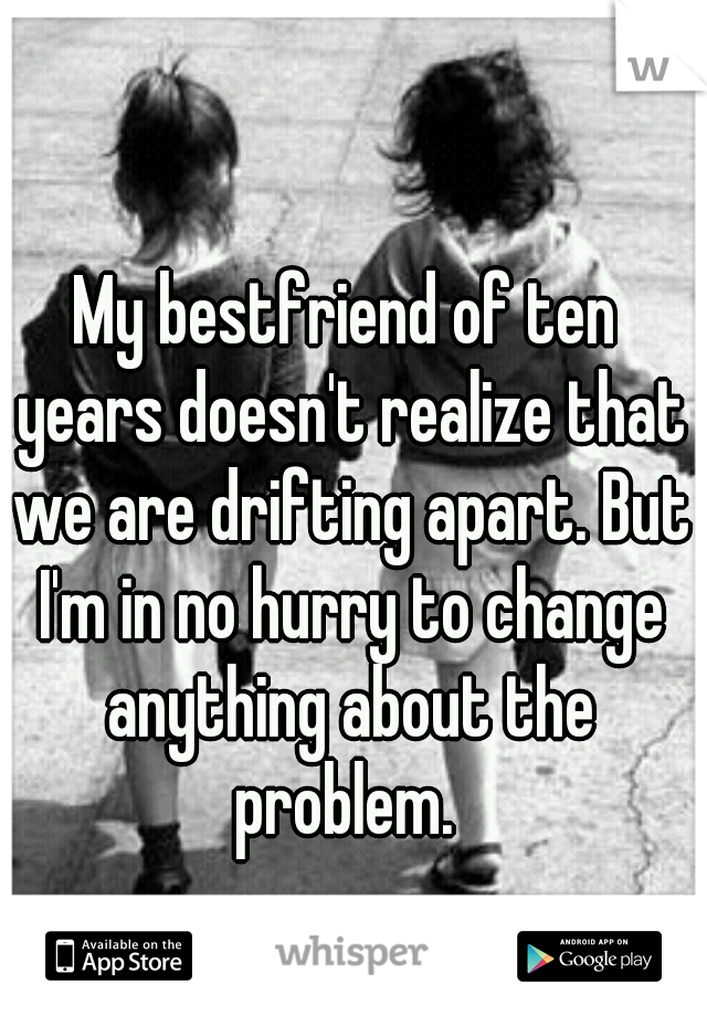 My bestfriend of ten years doesn't realize that we are drifting apart. But I'm in no hurry to change anything about the problem. 