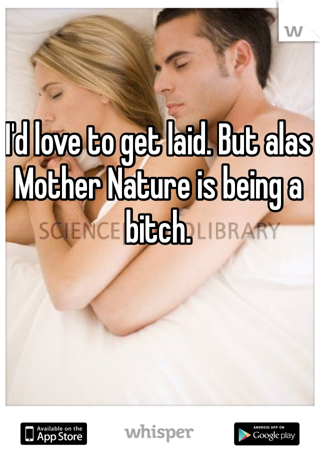 I'd love to get laid. But alas Mother Nature is being a bitch. 