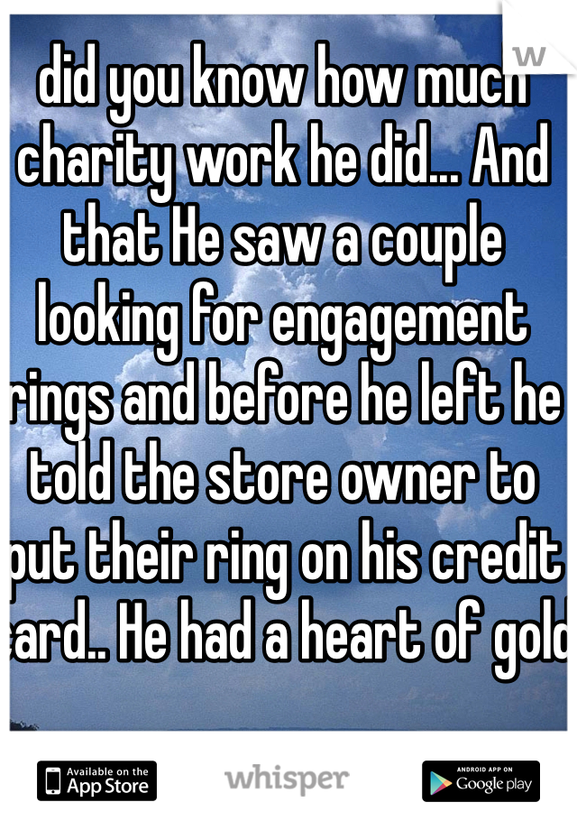 did you know how much charity work he did... And that He saw a couple looking for engagement rings and before he left he told the store owner to put their ring on his credit card.. He had a heart of gold
