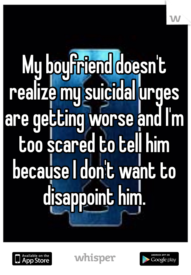 My boyfriend doesn't realize my suicidal urges are getting worse and I'm too scared to tell him because I don't want to disappoint him.